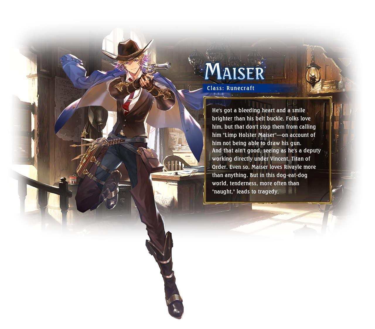Maiser Class: Runecraft He's got a bleeding heart and a smile brighter than his belt buckle. Folks love him, but that don't stop them from calling him 'Limp Holster Maiser'—on account of him not being able to draw his gun.And that ain't good, seeing as he's a deputy working directly under Vincent, Titan of Order. Even so, Maiser loves Rivayle more than anything. But in this dog-eat-dog world, tenderness, more often than 'naught,' leads to tragedy.