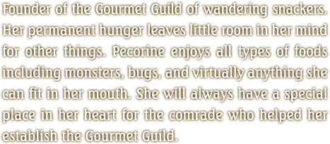 Founder of the Gourmet Guild of wandering snackers. Her permanent hunger leaves little room in her mind for other things. Pecorine enjoys all types of foods including monsters, bugs, and virtually anything she can fit in her mouth. She will always have a special place in her heart for the comrade who helped her establish the Gourmet Guild.