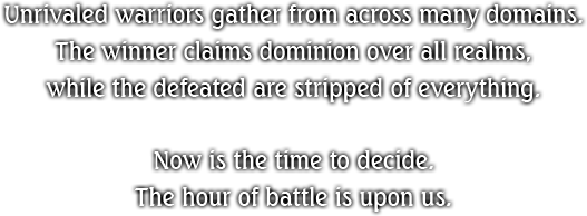 Unrivaled warriors gather from across many domains. The winner claims dominion over all realms, while the defeated are stripped of everything. Now is the time to decide. The hour of battle is upon us.